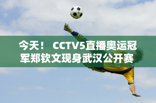 今天！ CCTV5直播奥运冠军郑钦文现身武汉公开赛 5+转会丁俊晖出场