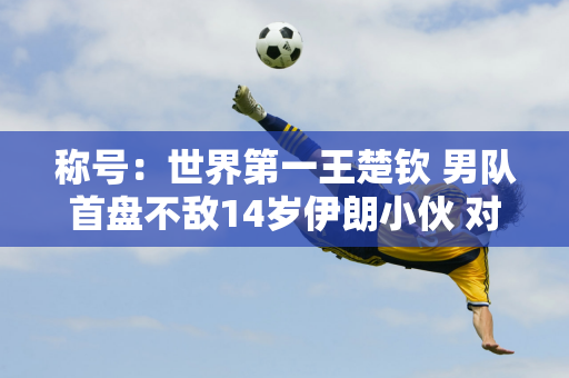 称号：世界第一王楚钦 男队首盘不敌14岁伊朗小伙 对手世界排名第210位