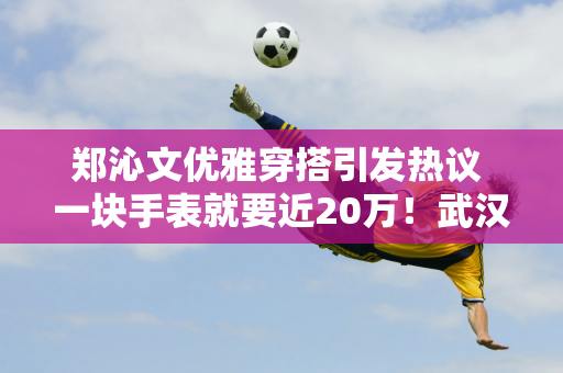 郑沁文优雅穿搭引发热议 一块手表就要近20万！武汉公开赛冠军争夺喜讯