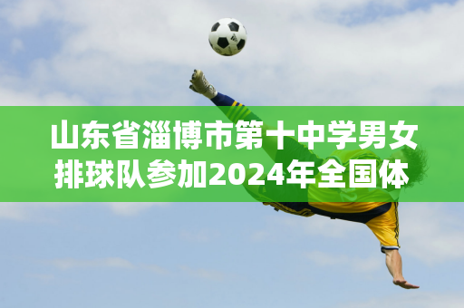 山东省淄博市第十中学男女排球队参加2024年全国体育传统运动学校联赛排球项目（高中组）比赛