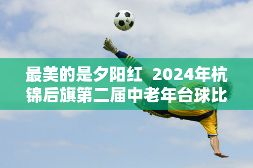 最美的是夕阳红  2024年杭锦后旗第二届中老年台球比赛圆满落幕