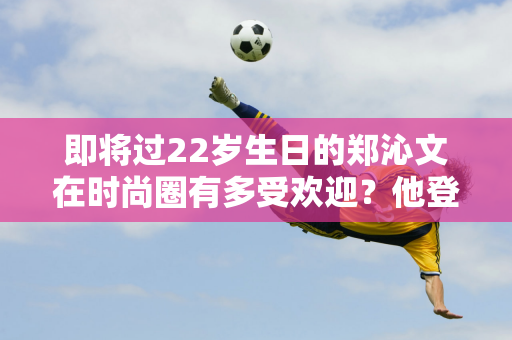 即将过22岁生日的郑沁文在时尚圈有多受欢迎？他登上各大杂志封面创造了历史 影响力比谷爱凌还大吗？