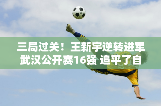 三局过关！王新宇逆转进军武汉公开赛16强 追平了自己的千场比赛最好纪录