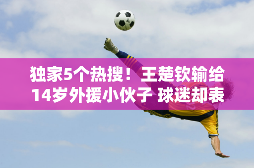 独家5个热搜！王楚钦输给14岁外援小伙子 球迷却表示：王楚钦辛苦了