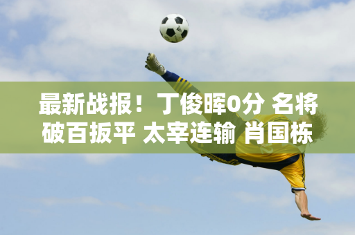 最新战报！丁俊晖0分 名将破百扳平 太宰连输 肖国栋击败他？