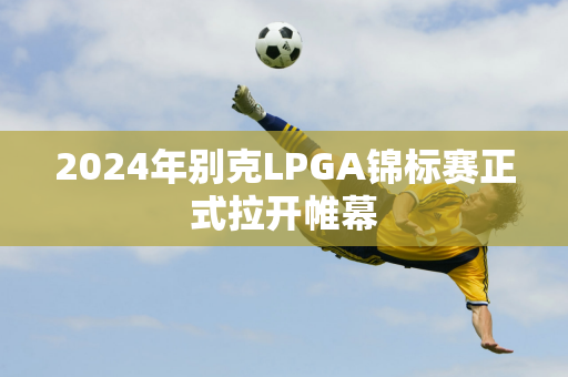 2024年别克LPGA锦标赛正式拉开帷幕