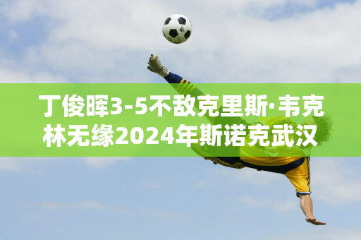 丁俊晖3-5不敌克里斯·韦克林无缘2024年斯诺克武汉公开赛8强