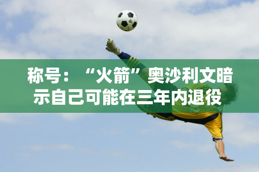 称号：“火箭”奥沙利文暗示自己可能在三年内退役 退役后可能会改变跑道