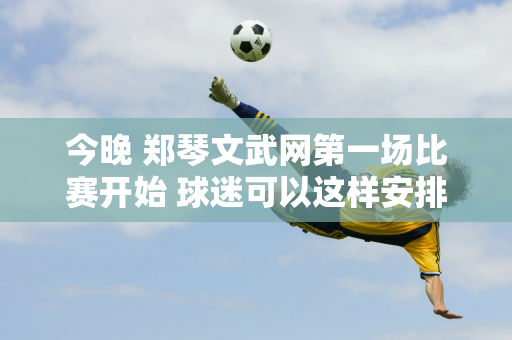 今晚 郑琴文武网第一场比赛开始 球迷可以这样安排交通和停车来观看比赛