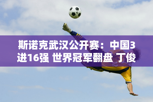 斯诺克武汉公开赛：中国3进16强 世界冠军翻盘 丁俊晖迎德比大战