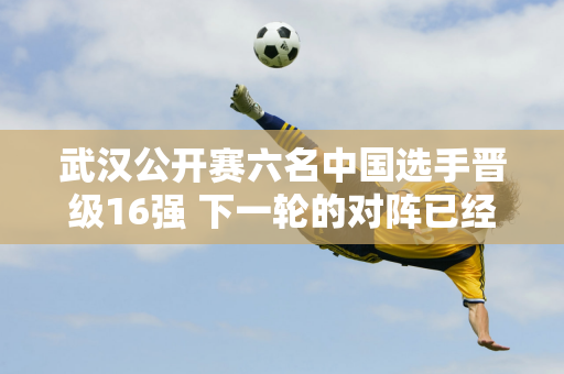 武汉公开赛六名中国选手晋级16强 下一轮的对阵已经公布 丁俊晖很有机会夺冠