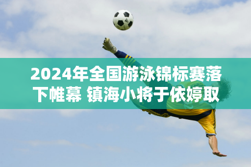 2024年全国游泳锦标赛落下帷幕 镇海小将于依婷取得佳绩