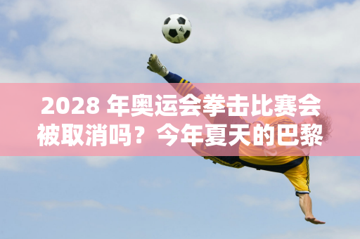 2028 年奥运会拳击比赛会被取消吗？今年夏天的巴黎奥运会中国队获得3金2银