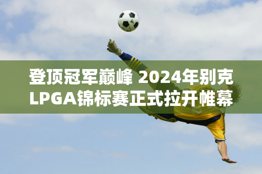 登顶冠军巅峰 2024年别克LPGA锦标赛正式拉开帷幕