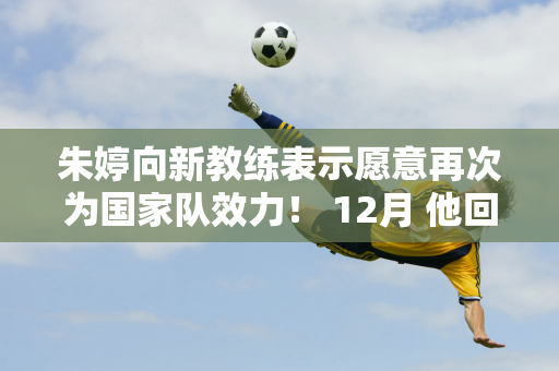 朱婷向新教练表示愿意再次为国家队效力！ 12月 他回到中国参加世俱杯并冲击赛季大满贯