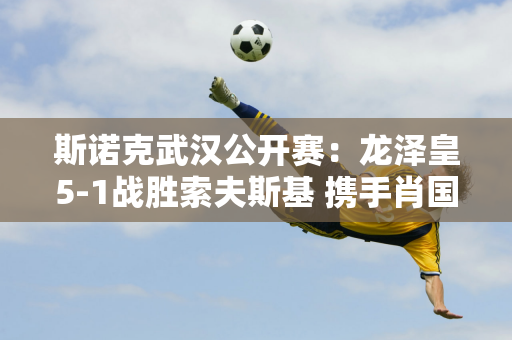 斯诺克武汉公开赛：龙泽皇5-1战胜索夫斯基 携手肖国栋晋级半决赛