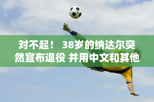 对不起！ 38岁的纳达尔突然宣布退役 并用中文和其他语言说谢谢 德约科维奇喜欢！