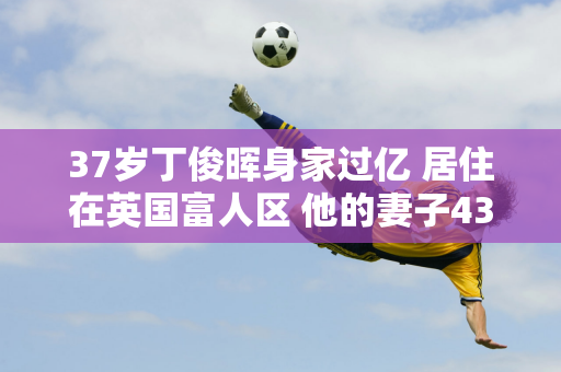 37岁丁俊晖身家过亿 居住在英国富人区 他的妻子43岁 身材傲人 家世显赫