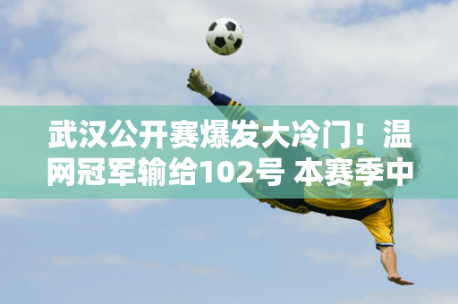 武汉公开赛爆发大冷门！温网冠军输给102号 本赛季中国夺冠难