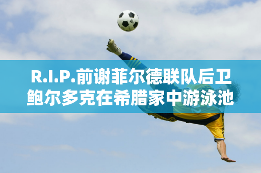 R.I.P.前谢菲尔德联队后卫鲍尔多克在希腊家中游泳池去世 享年31 岁