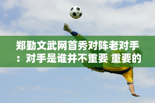 郑勤文武网首秀对阵老对手：对手是谁并不重要 重要的是先做好自己