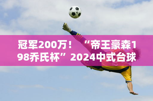 冠军200万！ “帝王豪森198乔氏杯”2024中式台球大师赛（天津站）正式开赛！