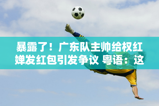 暴露了！广东队主帅给权红婵发红包引发争议 粤语：这是出远门时的标配