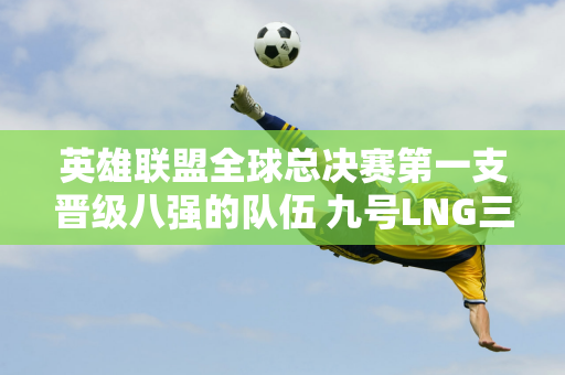 英雄联盟全球总决赛第一支晋级八强的队伍 九号LNG三战全胜打破质疑！