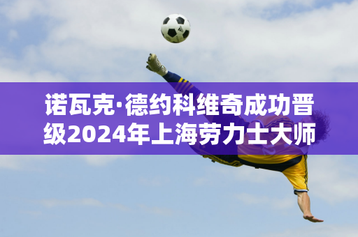 诺瓦克·德约科维奇成功晋级2024年上海劳力士大师赛