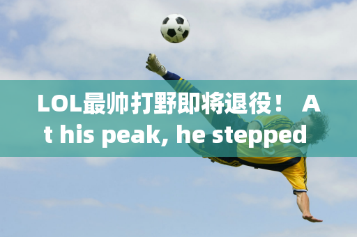 LOL最帅打野即将退役！ At his peak, he stepped on the head of the factory, and in his 10-year career, he was only short of one S crown.