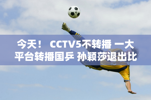 今天！ CCTV5不转播 一大平台转播国乒 孙颖莎退出比赛 王楚钦等人上场