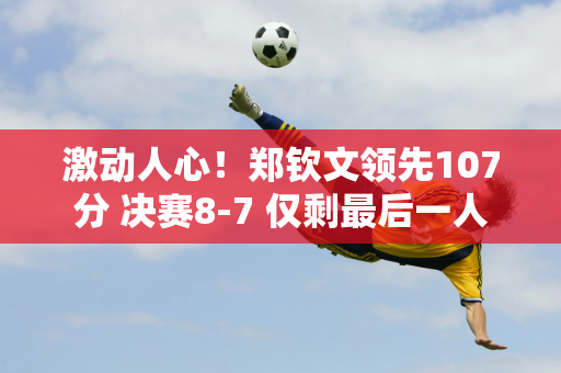 激动人心！郑钦文领先107分 决赛8-7 仅剩最后一人