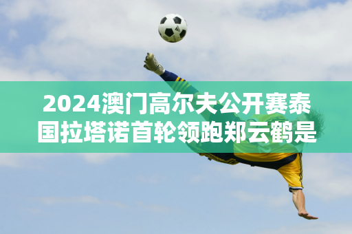 2024澳门高尔夫公开赛泰国拉塔诺首轮领跑郑云鹤是中国大陆军中最佳