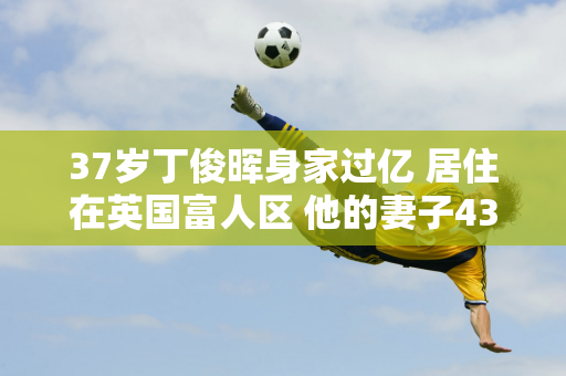 37岁丁俊晖身家过亿 居住在英国富人区 他的妻子43岁了 身材依然很好 家境雄厚