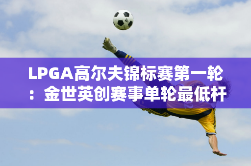 LPGA高尔夫锦标赛第一轮：金世英创赛事单轮最低杆数纪录