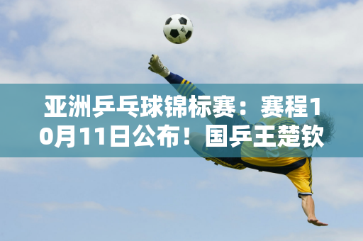 亚洲乒乓球锦标赛：赛程10月11日公布！国乒王楚钦等9名选手打单打4对打双打