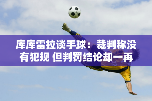 库库雷拉谈手球：裁判称没有犯规 但判罚结论却一再改变 引发争议