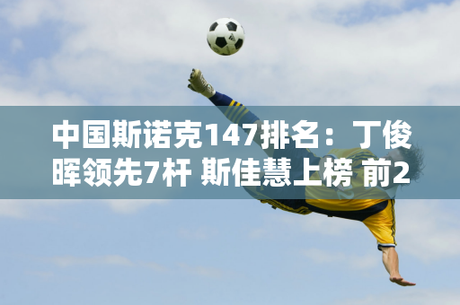 中国斯诺克147排名：丁俊晖领先7杆 斯佳慧上榜 前200后创纪录