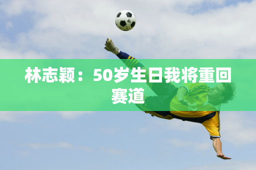 林志颖：50岁生日我将重回赛道