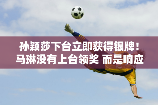 孙颖莎下台立即获得银牌！马琳没有上台领奖 而是响应下课的号召挥手致意