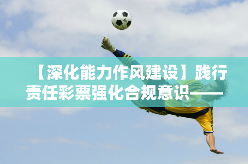 【深化能力作风建设】践行责任彩票强化合规意识——黑河体育彩票召开新网点责任彩票专题培训会