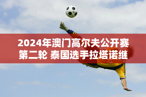 2024年澳门高尔夫公开赛第二轮 泰国选手拉塔诺继续领先 中国内地选手郑云、张晋晋级