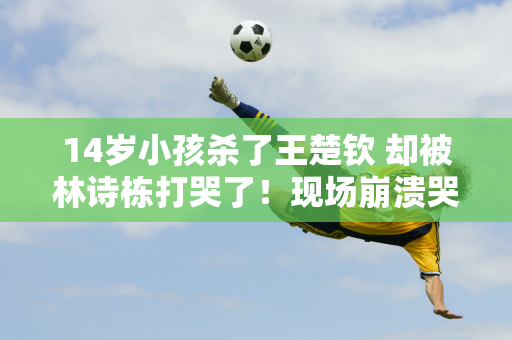 14岁小孩杀了王楚钦 却被林诗栋打哭了！现场崩溃哭泣 教练安慰他