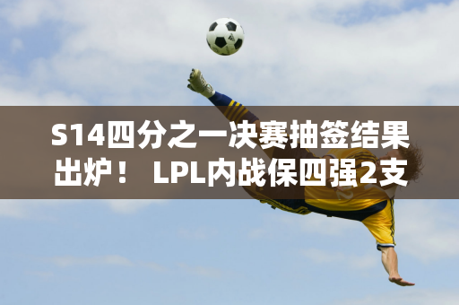 S14四分之一决赛抽签结果出炉！ LPL内战保四强2支全华队伍或被灭