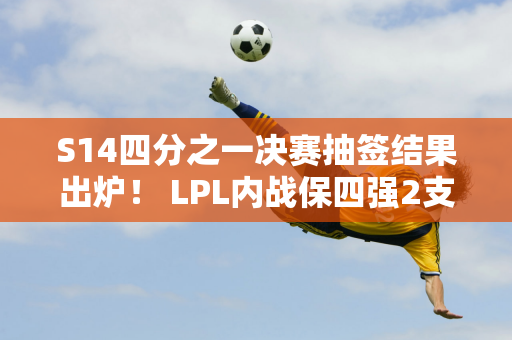 S14四分之一决赛抽签结果出炉！ LPL内战保四强2支全华战队或被淘汰