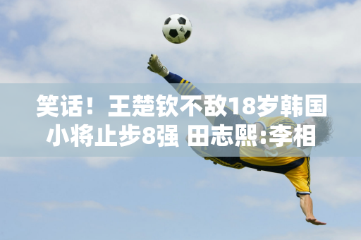 笑话！王楚钦不敌18岁韩国小将止步8强 田志熙:李相洙未登顶就放弃比赛