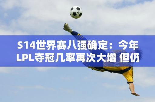 S14世界赛八强确定：今年LPL夺冠几率再次大增 但仍存在隐患