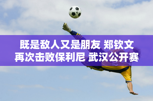 既是敌人又是朋友 郑钦文再次击败保利尼 武汉公开赛半决赛迎“新闻联播”