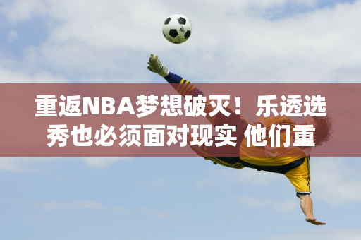 重返NBA梦想破灭！乐透选秀也必须面对现实 他们重返CBA是否注定会被母队出售？