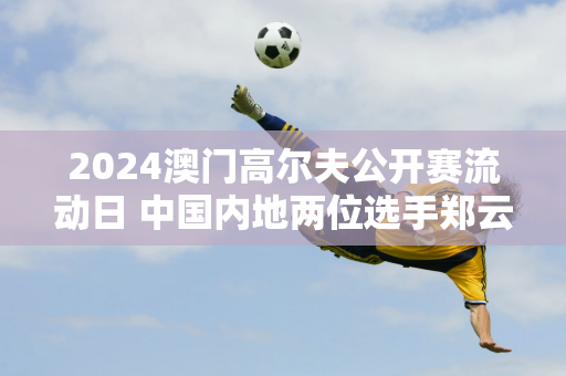 2024澳门高尔夫公开赛流动日 中国内地两位选手郑云、张晋双双以红字结束